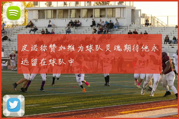 皮诺称赞加维为球队灵魂期待他永远留在球队中