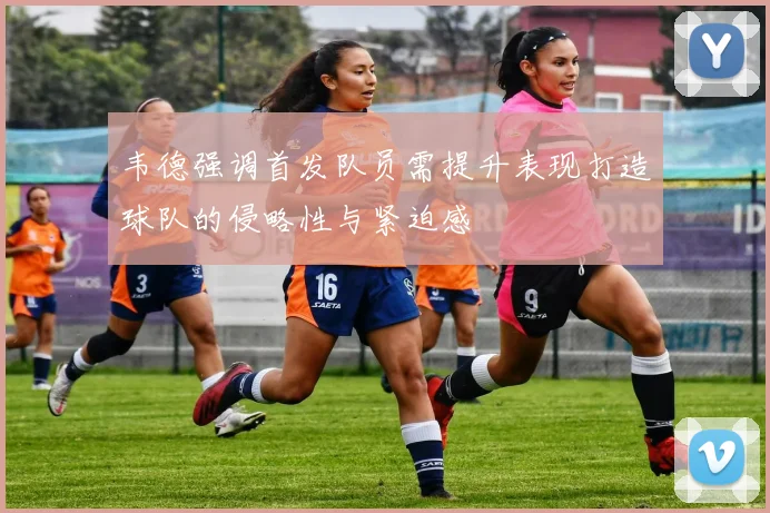 韦德强调首发队员需提升表现打造球队的侵略性与紧迫感