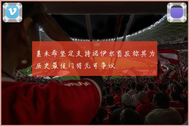 基米希坚定支持诺伊尔首发称其为历史最佳门将无可争议