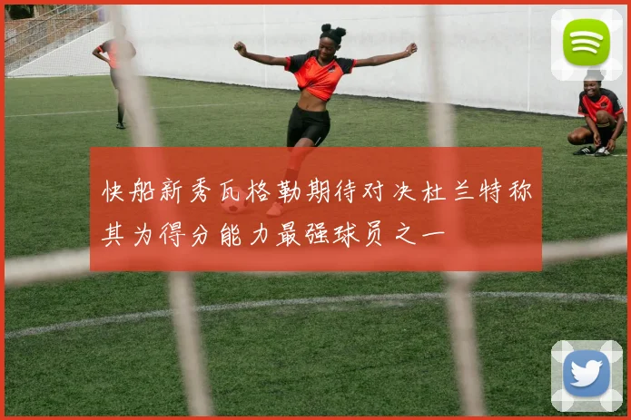 快船新秀瓦格勒期待对决杜兰特称其为得分能力最强球员之一