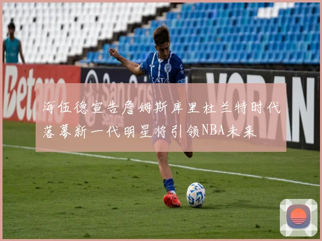 海伍德宣告詹姆斯库里杜兰特时代落幕新一代明星将引领NBA未来