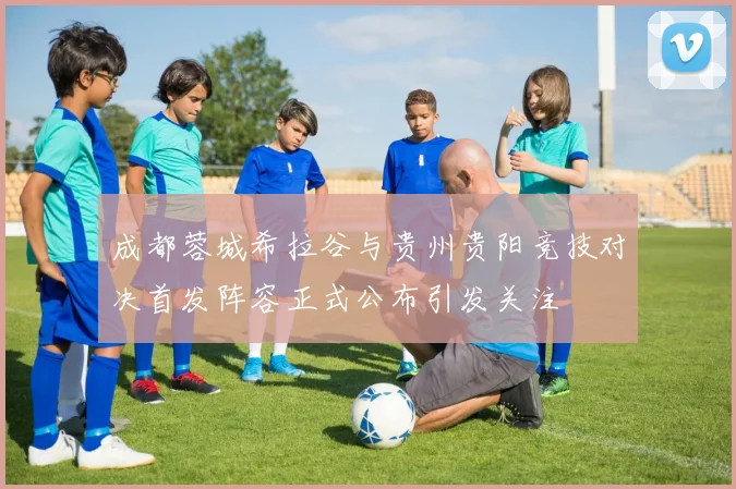 成都蓉城希拉谷与贵州贵阳竞技对决首发阵容正式公布引发关注