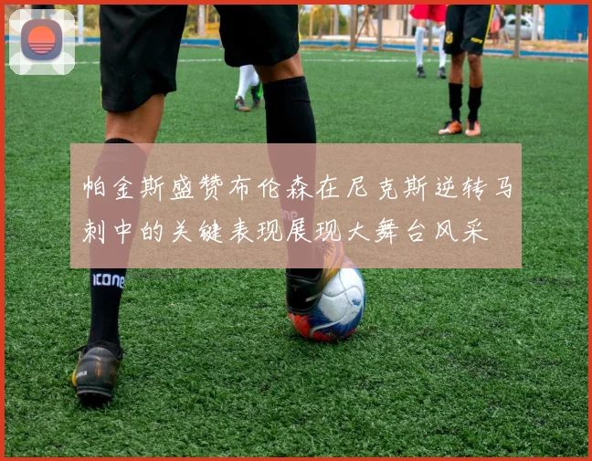 帕金斯盛赞布伦森在尼克斯逆转马刺中的关键表现展现大舞台风采