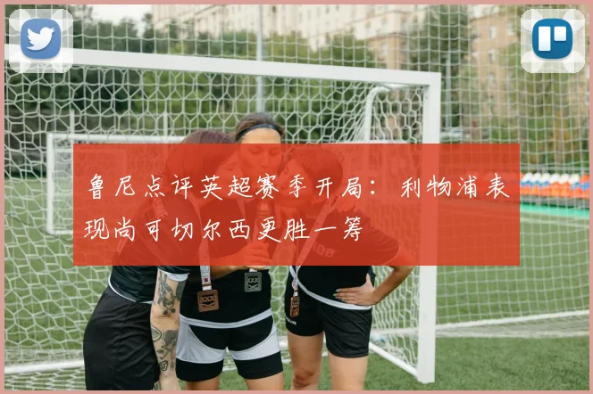 鲁尼点评英超赛季开局：利物浦表现尚可切尔西更胜一筹