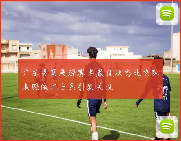 广东男篮展现赛季最佳状态北京队表现依旧出色引发关注