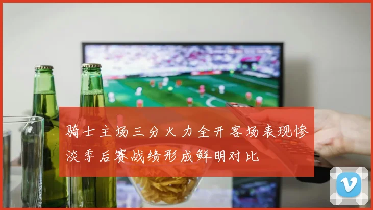 骑士主场三分火力全开客场表现惨淡季后赛战绩形成鲜明对比