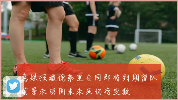 意媒报道德弗里合同即将到期留队前景未明国米未来仍存变数