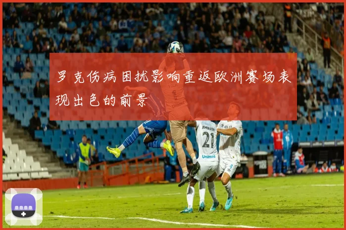罗克伤病困扰影响重返欧洲赛场表现出色的前景