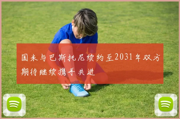 国米与巴斯托尼续约至2031年双方期待继续携手共进